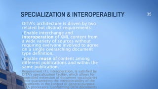 SPECIALIZATION & INTEROPERABILITY
DITA's architecture is driven by two
related but distinct requirements:
1)Enable interchange and
interoperation of XML content from
a wide variety of sources without
requiring everyone involved to agree
on a single overarching document
type definition.
2)Enable reuse of content among
different publications and within the
same publication.
Requirement (1), interoperation, is satisfied by
DITA's specialization facility, which allows for
controlled extension of document vocabularies
while guaranteeing the interoperability of the
documents in the context of general-purpose
DITA processors. Conforming DITA documents
35
 