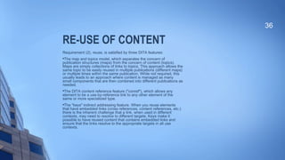 RE-USE OF CONTENT
Requirement (2), reuse, is satisfied by three DITA features:

The map and topics model, which separates the concern of
publication structures (maps) from the concern of content (topics).
Maps are simply collections of links to topics. This approach allows the
same topic to be easily reused in multiple publications (different maps)
or multiple times within the same publication. While not required, this
usually leads to an approach where content is managed as many
small components that are then combined into different publications as
needed.

The DITA content reference feature ("conref"), which allows any
element to be a use-by-reference link to any other element of the
same or more specialized type.

The "keys" indirect addressing feature. When you reuse elements
that have embedded links (cross references, content references, etc.)
there is the inherent challenge that a link, when used in different
contexts, may need to resolve to different targets. Keys make it
possible to have reused content that contains embedded links and
ensure that the links resolve to the appropriate targets in all use
contexts.
36
 