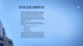 DITA DOCUMENTS
 A DITA based document is not written sequentially as a complete
document but built from several components called DITA topics.
Each topic is a selfsufficient, reusable piece of content. Several
topics are glued together and structured by a DITA map. Structure
and sequence of content can be controlled by different maps.

Technically, DITA maps and topics are XML files and thus, DITA
provides all benefits of an XML solution: content is separated from
structure and layout. Differently strucutred documents in a variatey of
layouts can be published from a single source by only a few clicks
using transformation profiles.

Why use it?
Since DITA’s introduction, many organizations have realized
significant time and cost savings, as well as increased quality and
flexibility, by using DITA for managing documents and providing reuse
in areas like:

Technical documentation and service manuals

Learning documentation

Legal documents

Marketing material

Process descriptions

Compliance documentation

Organizations have seen other benefits from DITA as well, including
more collaborative development environments helping in case of
engaging external content providers, integrate content of acquired
companies and working with translation agencies. Today DITA has
gained widespread adoption in the technical documentation world, in
companies such as Cisco, IBM, Nokia, SAP, Oracle and many others.
DITA uses the advantages presented by XML and even beyond that.
38
 