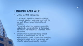 LINKING AND WEB

Linking and Web management
DITA makes it possible to create and maintain
cross-topic links from outside the topic itself. You
can apply different sets of links in different
situations.

For example, when your topics are included in
product A, the appropriate links for that product
are included. For product B, a second set of links
are included.

Similarly, when you’re incorporating content
produced by another team, you can add
appropriate links to their topics during processing
without editing their source. You can even add
links after topics have shipped to translation.
41
 