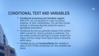 CONDITIONAL TEXT AND VARIABLES

Conditional processing and Variables support
With DITA, you can tag parts of a topic by product,
audience, or other characteristics. You can then include,
exclude, or otherwise flag that content for reuse or
specialized presentation.

Conditional text lets you generate subsets of the content
within a project for various purposes or audiences. You
can create conditional build tags to exclude content from
output, and then assign those tags to topics or elements
within topics.

Variables let you use CompanyName (the variable) in
place of XYZ “HiTech Enterprises Ltd” (the variable’s text
value)
42
 