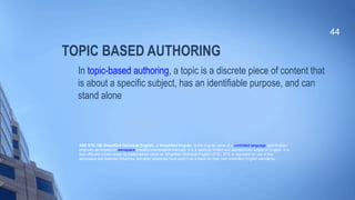 TOPIC BASED AUTHORING
In topic-based authoring, a topic is a discrete piece of content that
is about a specific subject, has an identifiable purpose, and can
stand alone
44
ASD STE-100 Simplified Technical English, or Simplified English, is the original name of a controlled language specification
originally developed for aerospace industry maintenance manuals. It is a carefully limited and standardized subset of English. It is
now officially known under its trademarked name as Simplified Technical English (STE). STE is regulated for use in the
aerospace and defense industries, but other industries have used it as a basis for their own controlled English standards.
 
