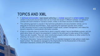 TOPICS AND XML

In technical communication, topic-based authoring is a modular approach to content creation where
content is structured around topics that can be mixed and reused in different contexts. It is defined in
contrast with book-oriented or narrative content, written in the linear structure of written books.[1]

This authoring approach is popular in the technical publications and documentation arenas, as it is
adequate for technical documentation. Tools supporting this approach typically store content
in XML document format in a way that facilitates content reuse, content management, and makes the
dynamic assembly of personalized information possible.

A topic is a discrete piece of content that is about a specific subject, has an identifiable purpose, and can
stand alone (does not need to be presented in context for the end-user to make sense of the content).
Topics are also reusable. They can, when constructed properly (without reliance on other content for its
meaning), be reused in any context anywhere needed.

The Darwin Information Typing Architecture (DITA) is a standard designed to help authors create topic-
based content. The standard is managed by the Organization for the Advancement of Structured
Information Standards (OASIS) DITA Technical Committee.
45
 
