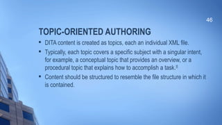 TOPIC-ORIENTED AUTHORING

DITA content is created as topics, each an individual XML file.

Typically, each topic covers a specific subject with a singular intent,
for example, a conceptual topic that provides an overview, or a
procedural topic that explains how to accomplish a task.[8]

Content should be structured to resemble the file structure in which it
is contained.
46
 