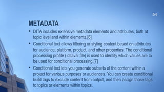 METADATA

DITA includes extensive metadata elements and attributes, both at
topic level and within elements.[6]

Conditional text allows filtering or styling content based on attributes
for audience, platform, product, and other properties. The conditional
processing profile (.ditaval file) is used to identify which values are to
be used for conditional processing.[7]

Conditional text lets you generate subsets of the content within a
project for various purposes or audiences. You can create conditional
build tags to exclude content from output, and then assign those tags
to topics or elements within topics.
54
 