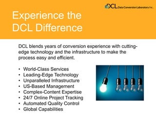 Experience the
DCL Difference
DCL blends years of conversion experience with cutting-
edge technology and the infrastructure to make the
process easy and efficient.
• World-Class Services
• Leading-Edge Technology
• Unparalleled Infrastructure
• US-Based Management
• Complex-Content Expertise
• 24/7 Online Project Tracking
• Automated Quality Control
• Global Capabilities
 