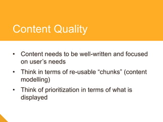 • Content needs to be well-written and focused
on user’s needs
• Think in terms of re-usable “chunks” (content
modelling)
• Think of prioritization in terms of what is
displayed
Content Quality
 