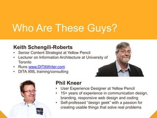 Keith Schengili-Roberts
• Senior Content Strategist at Yellow Pencil
• Lecturer on Information Architecture at University of
Toronto
• Runs www.DITAWriter.com
• DITA XML training/consulting
Phil Kneer
• User Experience Designer at Yellow Pencil
• 15+ years of experience in communication design,
branding, responsive web design and coding
• Self-professed “design geek” with a passion for
creating usable things that solve real problems
Who Are These Guys?
 