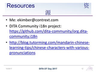 Resources 资
源
• Me: ekimber@contrext.com
• DITA Community i18n project:
https://github.com/dita-community/org.dita-
community.i18n
• http://blog.tutorming.com/mandarin-chinese-
learning-tips/chinese-characters-with-various-
pronunciations
DITA OT Day 201710/29/17 12
 