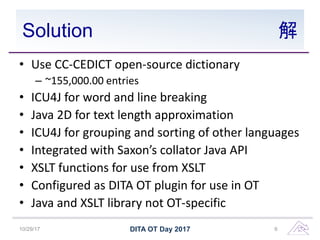 Solution 解
• Use CC-CEDICT open-source dictionary
– ~155,000.00 entries
• ICU4J for word and line breaking
• Java 2D for text length approximation
• ICU4J for grouping and sorting of other languages
• Integrated with Saxon’s collator Java API
• XSLT functions for use from XSLT
• Configured as DITA OT plugin for use in OT
• Java and XSLT library not OT-specific
10/29/17 DITA OT Day 2017 6
 