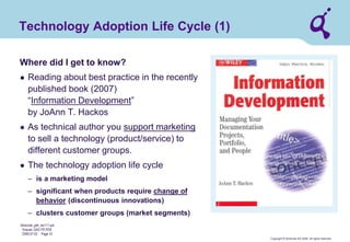 Copyright © Qimonda AG 2006. All rights reserved. 
Qimonda_ghk_rev111.pot 
Krause, QAG PD PDE 
2006-07-03 Page 10 
Technology Adoption Life Cycle (1) 
Where did I get to know? 
● 
Reading about best practice in the recently published book (2007) “Information Development” by JoAnn T. Hackos 
● 
As technical author you support marketing to sell a technology (product/service) to different customer groups. 
● 
The technology adoption life cycle 
– 
is a marketing model 
– 
significant when products require change of behavior (discontinuous innovations) 
– 
clusters customer groups (market segments)  