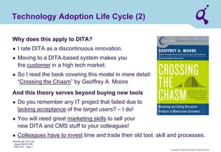 Copyright © Qimonda AG 2006. All rights reserved. 
Qimonda_ghk_rev111.pot 
Krause, QAG PD PDE 
2006-07-03 Page 11 
Technology Adoption Life Cycle (2) 
Why does this apply to DITA? 
● 
I rate DITA as a discontinuous innovation. 
● 
Moving to a DITA-based system makes you the customer in a high tech market. 
● 
So I read the book covering this model in more detail: “Crossing the Chasm” by Geoffrey A. Moore And this theory serves beyond buying new tools 
● 
Do you remember any IT project that failed due to lacking acceptance of the target users? – I do! 
● 
You will need great marketing skills to sell your new DITA and CMS stuff to your colleagues! 
● 
Colleagues have to invest time and trade their old tool, skill and processes.  