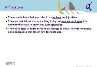 Copyright © Qimonda AG 2006. All rights reserved. 
Qimonda_ghk_rev111.pot 
Krause, QAG PD PDE 
2006-07-03 Page 13 
Innovators 
● 
These are fellows that you refer to as techies, tech junkies. 
● 
They are risk takers and are willing to try out new technologies that come to their radar screen and look appealing. 
● 
They have special radar screens as they go to industry-wide meetings and congresses that foster new technologies.  