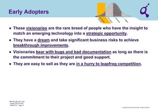 Copyright © Qimonda AG 2006. All rights reserved. 
Qimonda_ghk_rev111.pot 
Krause, QAG PD PDE 
2006-07-03 Page 14 
Early Adopters 
● 
These visionaries are the rare breed of people who have the insight to match an emerging technology into a strategic opportunity. 
● 
They have a dream and take significant business risks to achieve breakthrough improvements. 
● 
Visionaries bear with bugs and bad documentation as long as there is the commitment to their project and good support. 
● 
They are easy to sell as they are in a hurry to leapfrog competition.  
