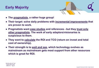 Copyright © Qimonda AG 2006. All rights reserved. 
Qimonda_ghk_rev111.pot 
Krause, QAG PD PDE 
2006-07-03 Page 15 
Early Majority 
● 
The pragmatists, a rather huge group! 
● 
Their target: solve daily problems with incremental improvements that are proven to work. 
● 
Pragmatists want case studies and references - but they trust only other pragmatists. The work of early adaptors/visionaries is suspicious to them. 
● 
They want to calculate the ROI and TCO (return on invest and total cost of ownership). 
● 
Their strength is to wait and see, which technology evolves as mainstream as mainstream gets most support from other resources which is great for ROI.  