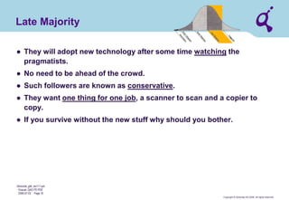 Copyright © Qimonda AG 2006. All rights reserved. 
Qimonda_ghk_rev111.pot 
Krause, QAG PD PDE 
2006-07-03 Page 16 
Late Majority 
● 
They will adopt new technology after some time watching the pragmatists. 
● 
No need to be ahead of the crowd. 
● 
Such followers are known as conservative. 
● 
They want one thing for one job, a scanner to scan and a copier to copy. 
● 
If you survive without the new stuff why should you bother.  
