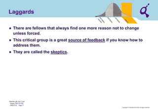 Copyright © Qimonda AG 2006. All rights reserved. 
Qimonda_ghk_rev111.pot 
Krause, QAG PD PDE 
2006-07-03 Page 17 
Laggards 
● 
There are fellows that always find one more reason not to change unless forced. 
● 
This critical group is a great source of feedback if you know how to address them. 
● 
They are called the skeptics.  