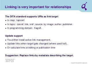 Copyright © Qimonda AG 2006. All rights reserved. 
Qimonda_ghk_rev111.pot 
Krause, QAG PD PDE 
2006-07-03 Page 39 
Linking is very important for relationships 
The DITA standard supports URIs as link target 
● 
In map: topicref. 
● 
In topic: conref, link, xref , source, lq; image; author, publisher. 
● 
In programming domain: fragref. Update support 
● 
You either install active link management, 
● 
Update links when target gets changed (where used list!), 
● 
Or calculate links at editing or publication time Suggestion: Replace links by metadata describing the target.  