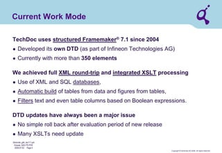 Copyright © Qimonda AG 2006. All rights reserved. 
Qimonda_ghk_rev111.pot 
Krause, QAG PD PDE 
2006-07-03 Page 4 
Current Work Mode 
TechDoc uses structured Framemaker® 7.1 since 2004 
● 
Developed its own DTD (as part of Infineon Technologies AG) 
● 
Currently with more than 350 elements We achieved full XML round-trip and integrated XSLT processing 
● 
Use of XML and SQL databases, 
● 
Automatic build of tables from data and figures from tables, 
● 
Filters text and even table columns based on Boolean expressions. DTD updates have always been a major issue 
● 
No simple roll back after evaluation period of new release 
● 
Many XSLTs need update  