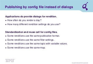 Copyright © Qimonda AG 2006. All rights reserved. 
Qimonda_ghk_rev111.pot 
Krause, QAG PD PDE 
2006-07-03 Page 41 
Publishing by config file instead of dialogs 
Applications do provide dialogs for rendition. 
● 
How often do you render a day? 
● 
How many different rendition settings do you use? Standardization and reuse call for config files. 
● 
Some renditions use the same publication format. 
● 
Some renditions use the same filter settings. 
● 
Some renditions use the same topic with variable values. 
● 
Some renditions use the same map.  