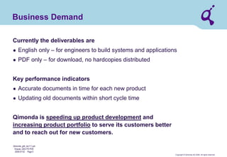 Copyright © Qimonda AG 2006. All rights reserved. 
Qimonda_ghk_rev111.pot 
Krause, QAG PD PDE 
2006-07-03 Page 5 
Business Demand 
Currently the deliverables are 
● 
English only – for engineers to build systems and applications 
● 
PDF only – for download, no hardcopies distributed Key performance indicators 
● 
Accurate documents in time for each new product 
● 
Updating old documents within short cycle time Qimonda is speeding up product development and increasing product portfolio to serve its customers better and to reach out for new customers.  