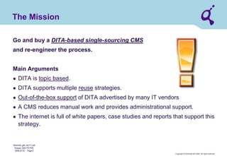 Copyright © Qimonda AG 2006. All rights reserved. 
Qimonda_ghk_rev111.pot 
Krause, QAG PD PDE 
2006-07-03 Page 8 
The Mission 
Go and buy a DITA-based single-sourcing CMS and re-engineer the process. Main Arguments 
● 
DITA is topic based. 
● 
DITA supports multiple reuse strategies. 
● 
Out-of-the-box support of DITA advertised by many IT vendors 
● 
A CMS reduces manual work and provides administrational support. 
● 
The internet is full of white papers, case studies and reports that support this strategy.  