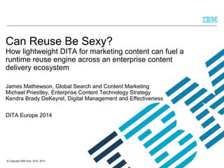 © Copyright IBM Corp. 2012, 2014
Can Reuse Be Sexy?
How lightweight DITA for marketing content can fuel a
runtime reuse engine across an enterprise content
delivery ecosystem
James Mathewson, Global Search and Content Marketing
Michael Priestley, Enterprise Content Technology Strategy
Kendra Brady DeKeyrel, Digital Management and Effectiveness
DITA Europe 2014
 