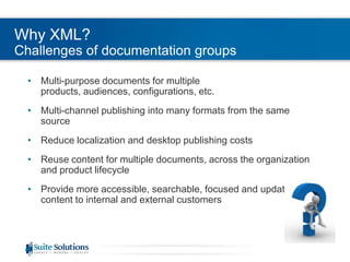 Why XML?
Challenges of documentation groups
• Multi-purpose documents for multiple
products, audiences, configurations, etc.
• Multi-channel publishing into many formats from the same
source
• Reduce localization and desktop publishing costs
• Reuse content for multiple documents, across the organization
and product lifecycle
• Provide more accessible, searchable, focused and updated
content to internal and external customers
 