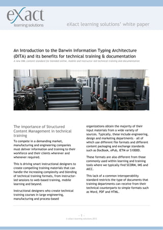 eXact learning solutions’ white paper




An Introduction to the Darwin Information Typing Architecture
(DITA) and its benefits for technical training & documentation
A new XML content standard for blended online, mobile and instructor-led technical training and documentation




The importance of Structured                                     organizations obtain the majority of their
Content Management in technical                                  input materials from a wide variety of
                                                                 sources. Typically, these include engineering,
training
                                                                 design and marketing departments – all of
To compete in a demanding market,                                which use different file formats and different
manufacturing and engineering companies                          content packaging and exchange standards
must deliver information and training to their                   such as DocBook, ePub, IETM or S1000D.
workforce and their clients wherever and
whenever required.                                               These formats are also different from those
                                                                 commonly used within learning and training
This is driving smart instructional designers to                 tools where we typically find SCORM, IMS and
create compelling training materials that can                    AICC.
handle the increasing complexity and blending
of technical training formats, from instructor-                  This lack of a common interoperability
led sessions to web-based training, mobile                       standard restricts the type of documents that
learning and beyond.                                             training departments can receive from their
                                                                 technical counterparts to simple formats such
Instructional designers who create technical                     as Word, PDF and HTML.
training courses in large engineering,
manufacturing and process-based




                                                         ~1~
                                             © eXact learning solutions 2012
 