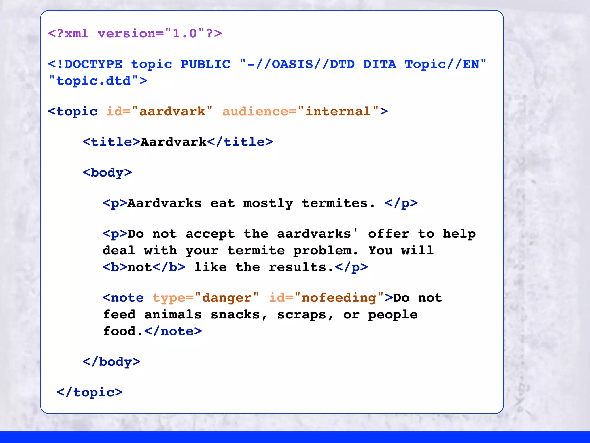 <?xml version="1.0"?>

<!DOCTYPE topic PUBLIC "-//OASIS//DTD DITA Topic//EN"
"topic.dtd">

<topic id="aardvark" audience="internal">

    <title>Aardvark</title>

    <body>

      <p>Aardvarks eat mostly termites. </p>

      <p>Do not accept the aardvarks' offer to help
      deal with your termite problem. You will
      <b>not</b> like the results.</p>

      <note type="danger" id="nofeeding">Do not
      feed animals snacks, scraps, or people
      food.</note>

    </body>

 </topic>
 