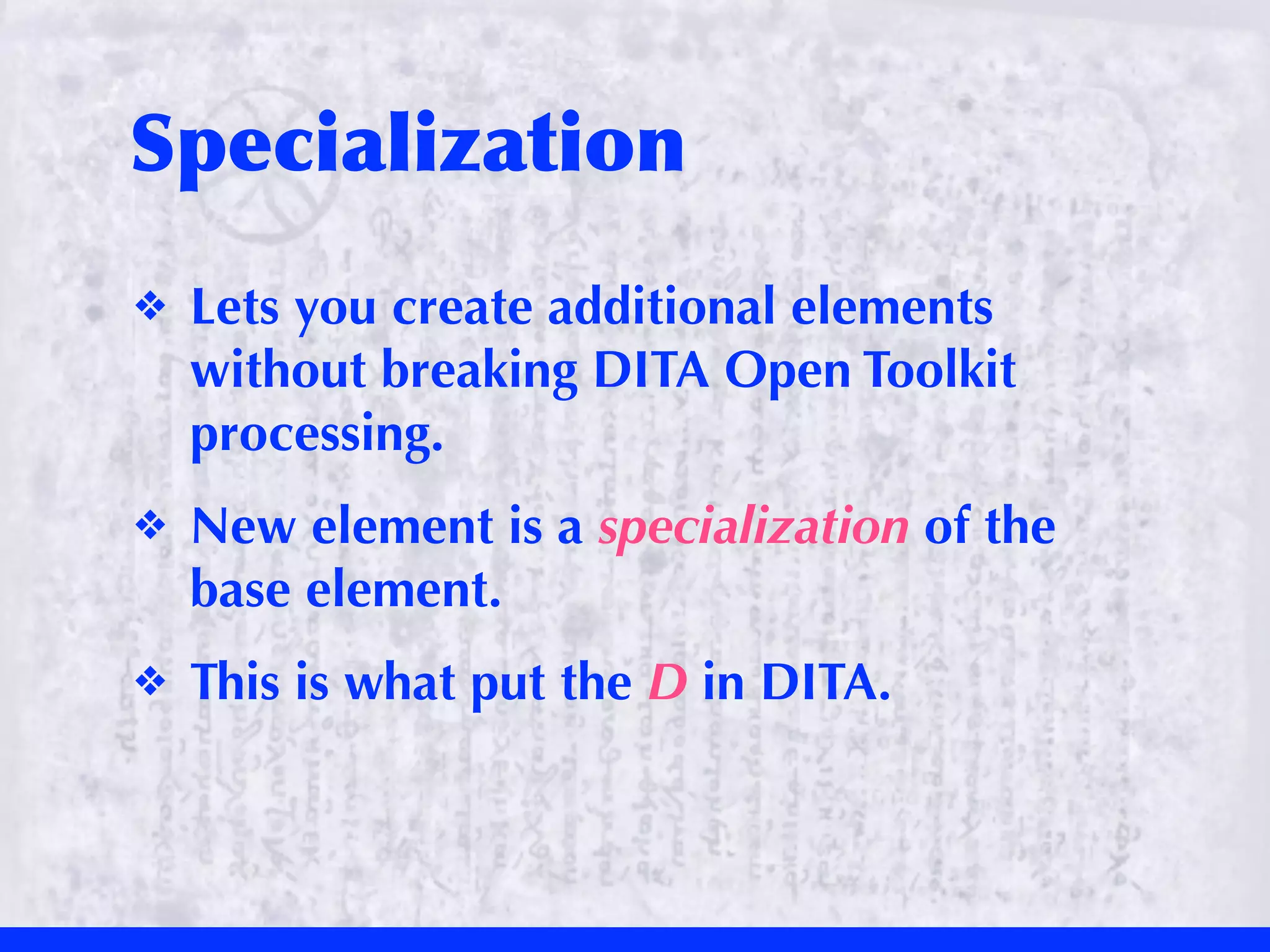 Specialization
❖   Lets you create additional elements
    without breaking DITA Open Toolkit
    processing.
❖   New element is a specialization of the
    base element.
❖   This is what put the D in DITA.
 
