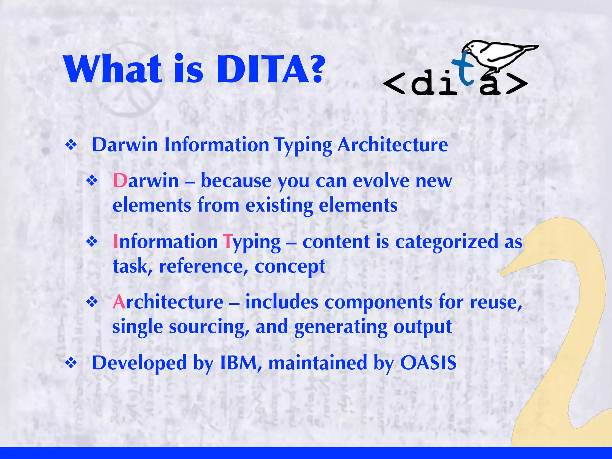 What	
 is	
 DITA?
❖   Darwin Information Typing Architecture
    ❖   Darwin – because you can evolve new
        elements from existing elements
    ❖   Information Typing – content is categorized as
        task, reference, concept
    ❖   Architecture – includes components for reuse,
        single sourcing, and generating output
❖   Developed by IBM, maintained by OASIS
 
