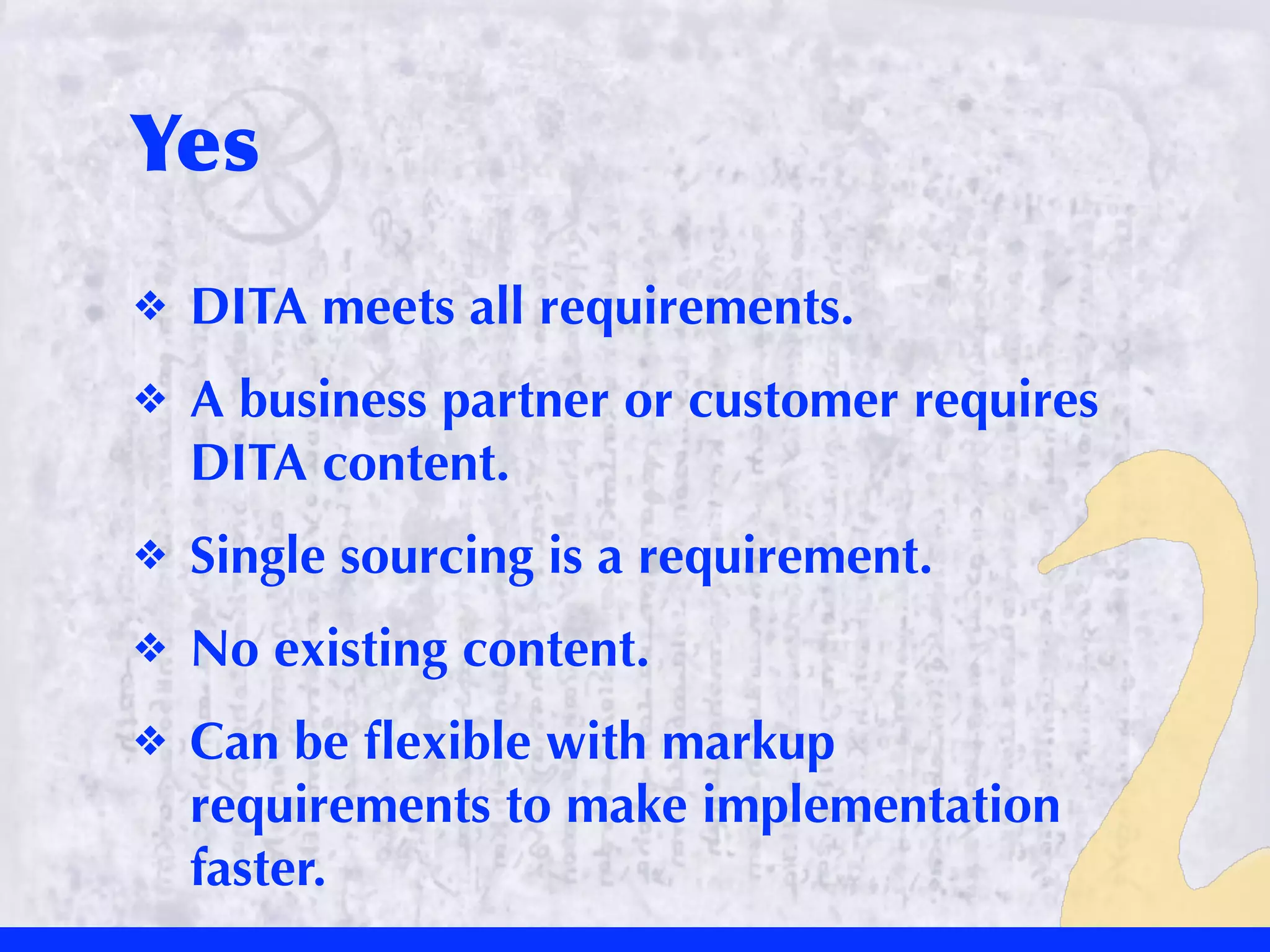 Yes
❖   DITA meets all requirements.
❖   A business partner or customer requires
    DITA content.
❖   Single sourcing is a requirement.
❖   No existing content.
❖   Can be ﬂexible with markup
    requirements to make implementation
    faster.
 