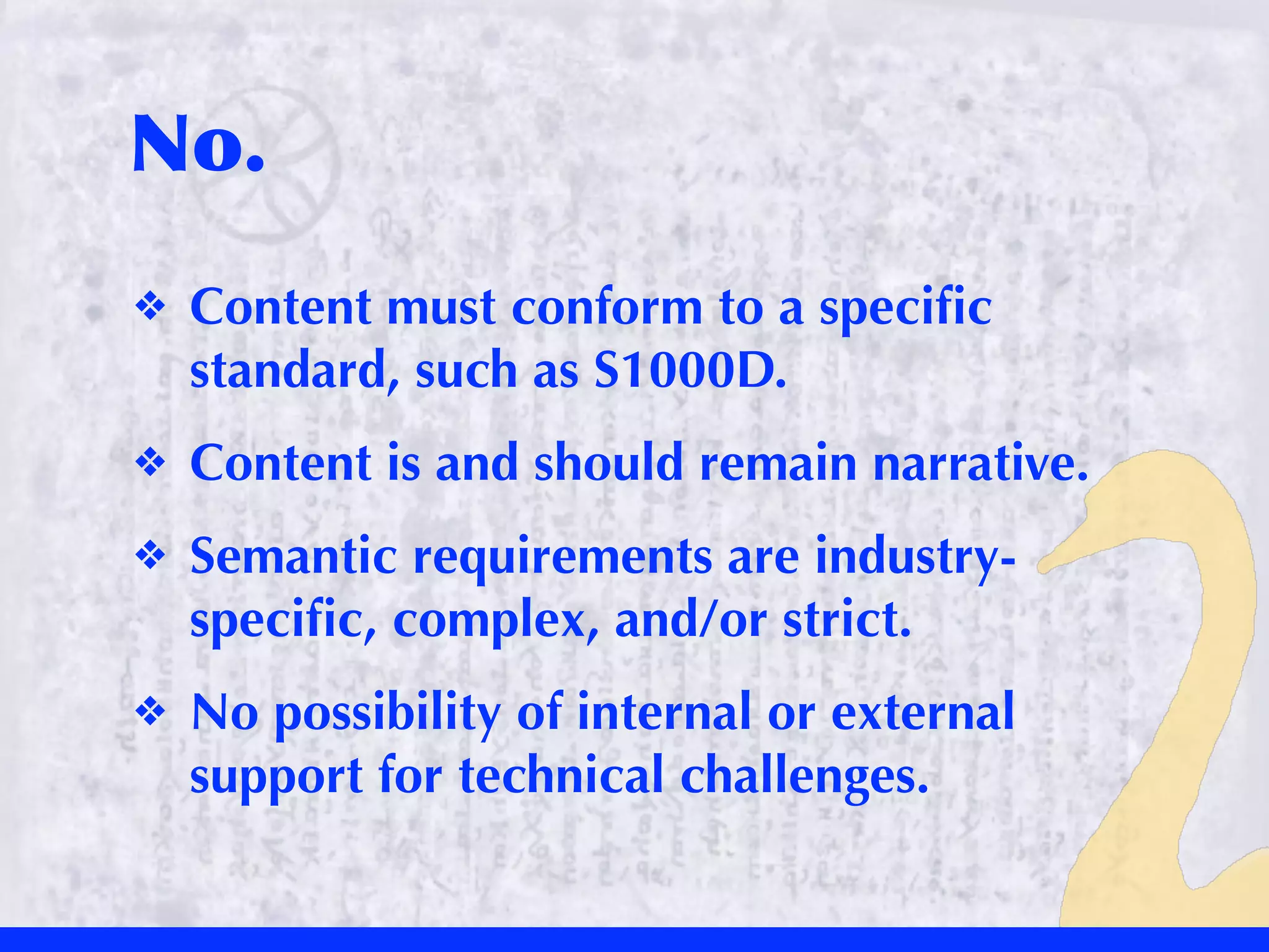 No.
❖   Content must conform to a speciﬁc
    standard, such as S1000D.
❖   Content is and should remain narrative.
❖   Semantic requirements are industry-
    speciﬁc, complex, and/or strict.
❖   No possibility of internal or external
    support for technical challenges.
 