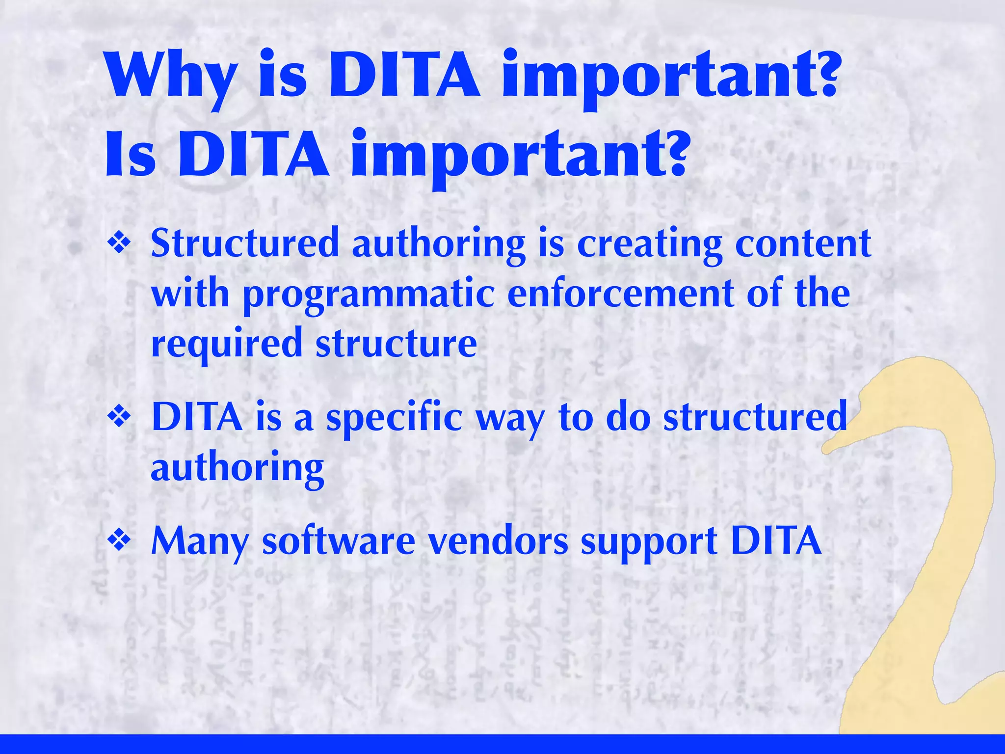 Why	
 is	
 DITA	
 important?	
 
Is	
 DITA	
 important?
❖   Structured authoring is creating content
    with programmatic enforcement of the
    required structure
❖   DITA is a speciﬁc way to do structured
    authoring
❖   Many software vendors support DITA
 