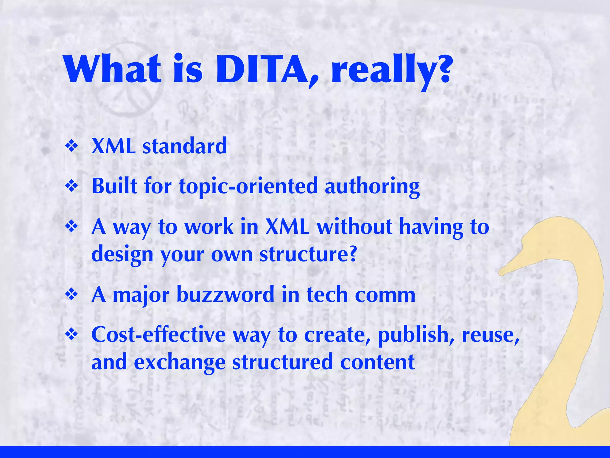 What	
 is	
 DITA,	
 really?
❖   XML standard
❖   Built for topic-oriented authoring
❖   A way to work in XML without having to
    design your own structure?
❖   A major buzzword in tech comm
❖   Cost-effective way to create, publish, reuse,
    and exchange structured content
 