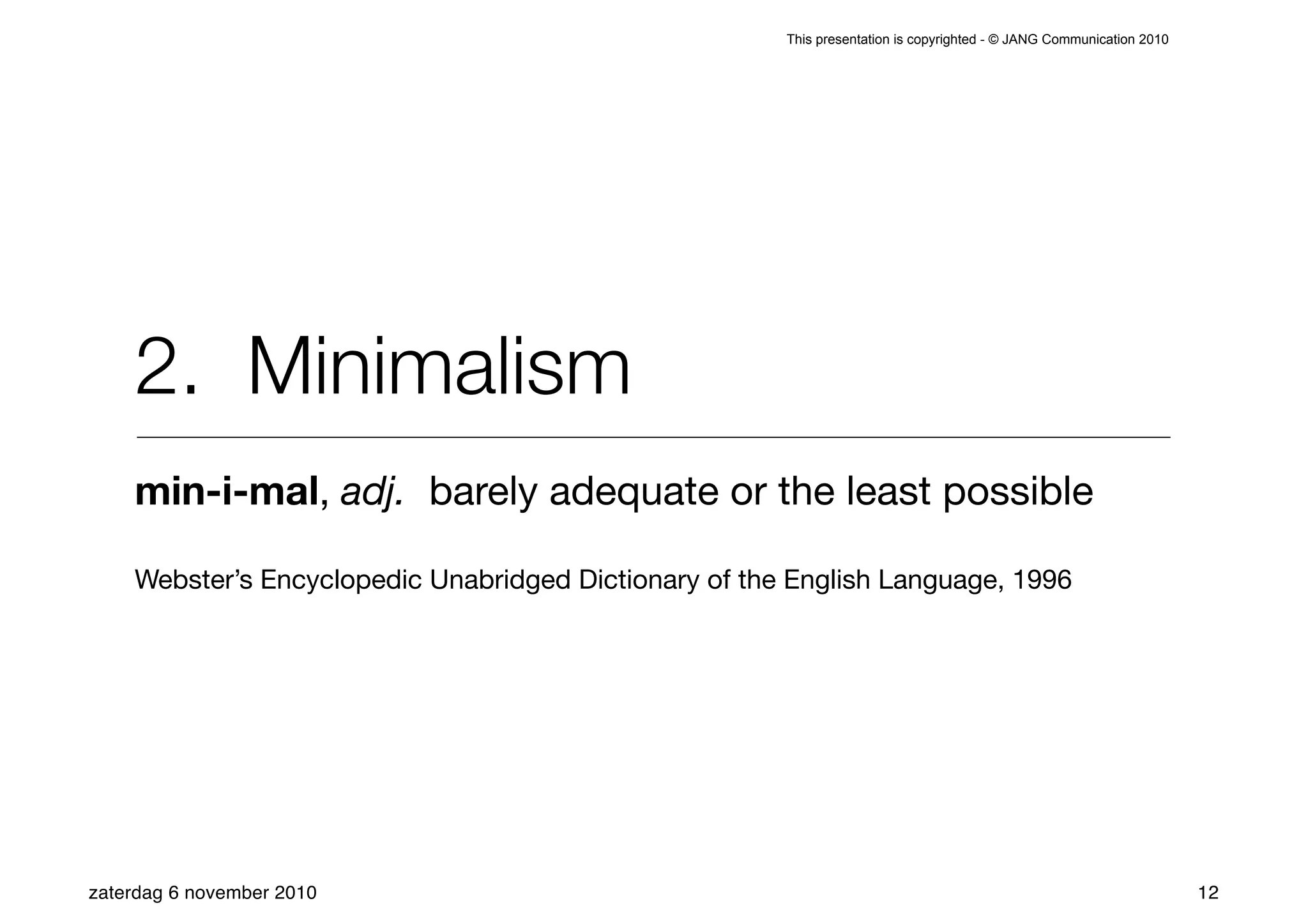 This presentation is copyrighted - © JANG Communication 2010




    2. Minimalism
    min-i-mal, adj. barely adequate or the least possible

    Webster’s Encyclopedic Unabridged Dictionary of the English Language, 1996




zaterdag 6 november 2010                                                                                              12
 