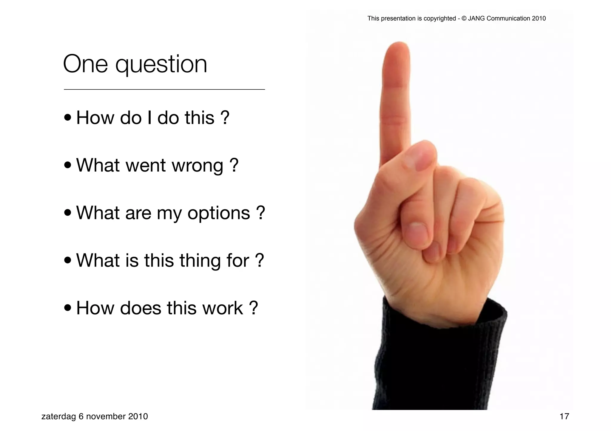 This presentation is copyrighted - © JANG Communication 2010




    One question

    • How do I do this ?

    • What went wrong ?

    • What are my options ?

    • What is this thing for ?

    • How does this work ?




zaterdag 6 november 2010                                                                        17
 