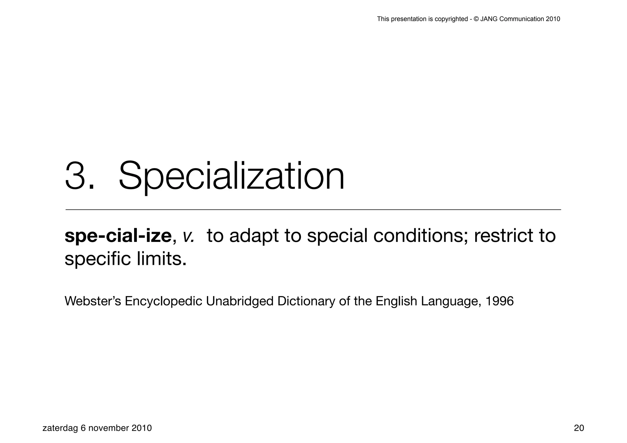This presentation is copyrighted - © JANG Communication 2010




    3. Specialization
    spe-cial-ize, v. to adapt to special conditions; restrict to
    speciﬁc limits.

    Webster’s Encyclopedic Unabridged Dictionary of the English Language, 1996




zaterdag 6 november 2010                                                                                              20
 