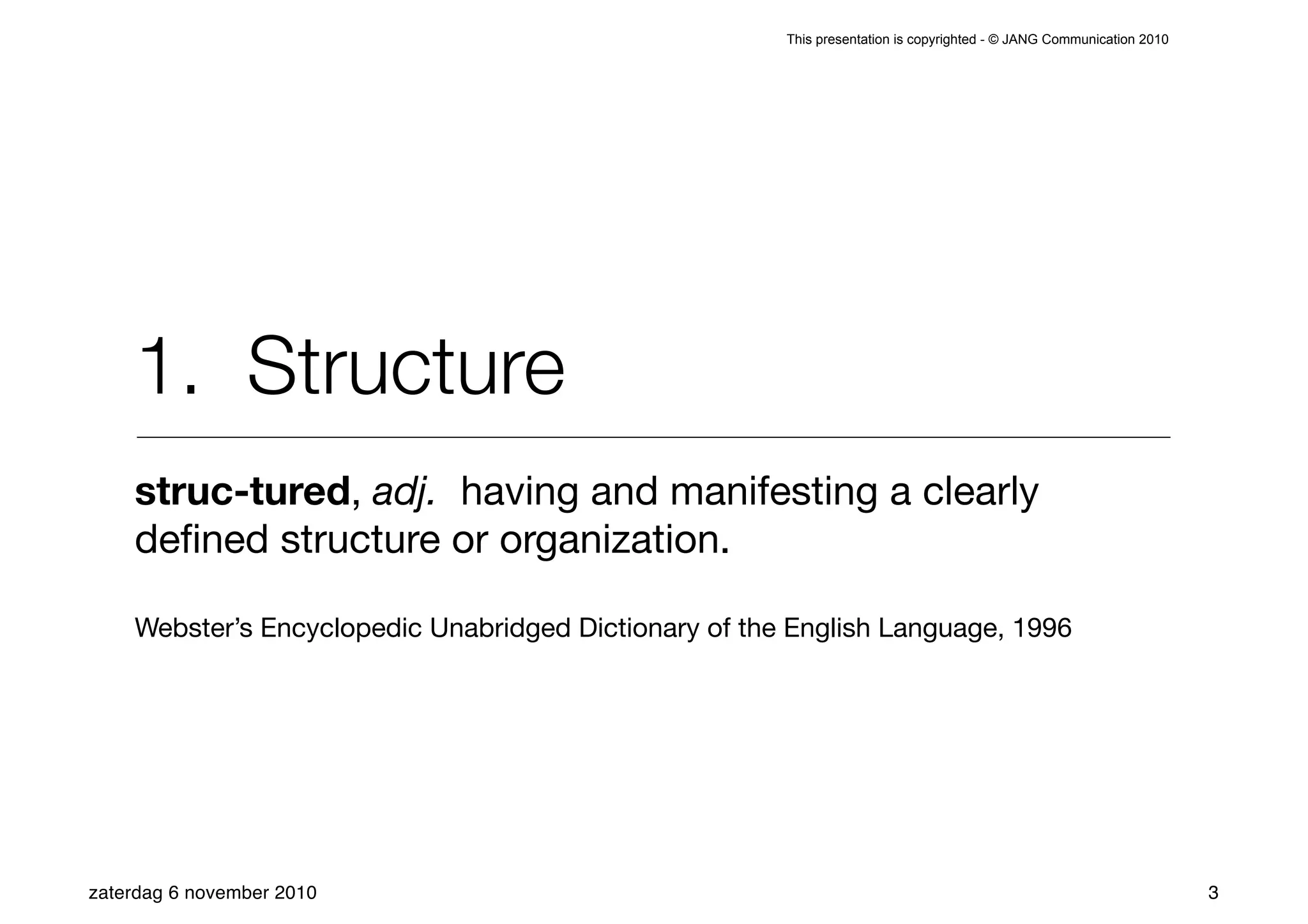 This presentation is copyrighted - © JANG Communication 2010




    1. Structure
    struc-tured, adj. having and manifesting a clearly
    deﬁned structure or organization.

    Webster’s Encyclopedic Unabridged Dictionary of the English Language, 1996




zaterdag 6 november 2010                                                                                              3
 