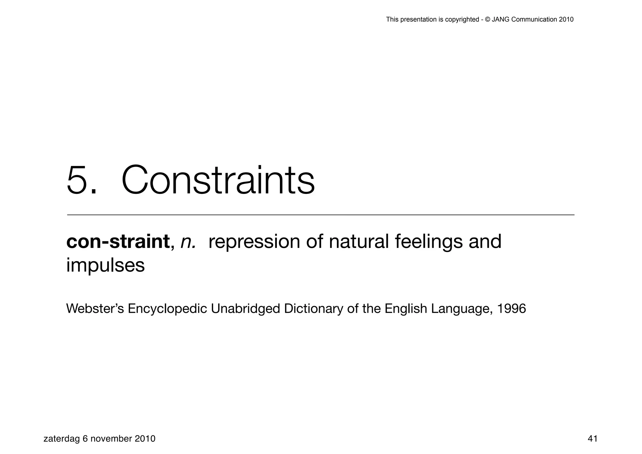 This presentation is copyrighted - © JANG Communication 2010




    5. Constraints
    con-straint, n. repression of natural feelings and
    impulses

    Webster’s Encyclopedic Unabridged Dictionary of the English Language, 1996




zaterdag 6 november 2010                                                                                              41
 