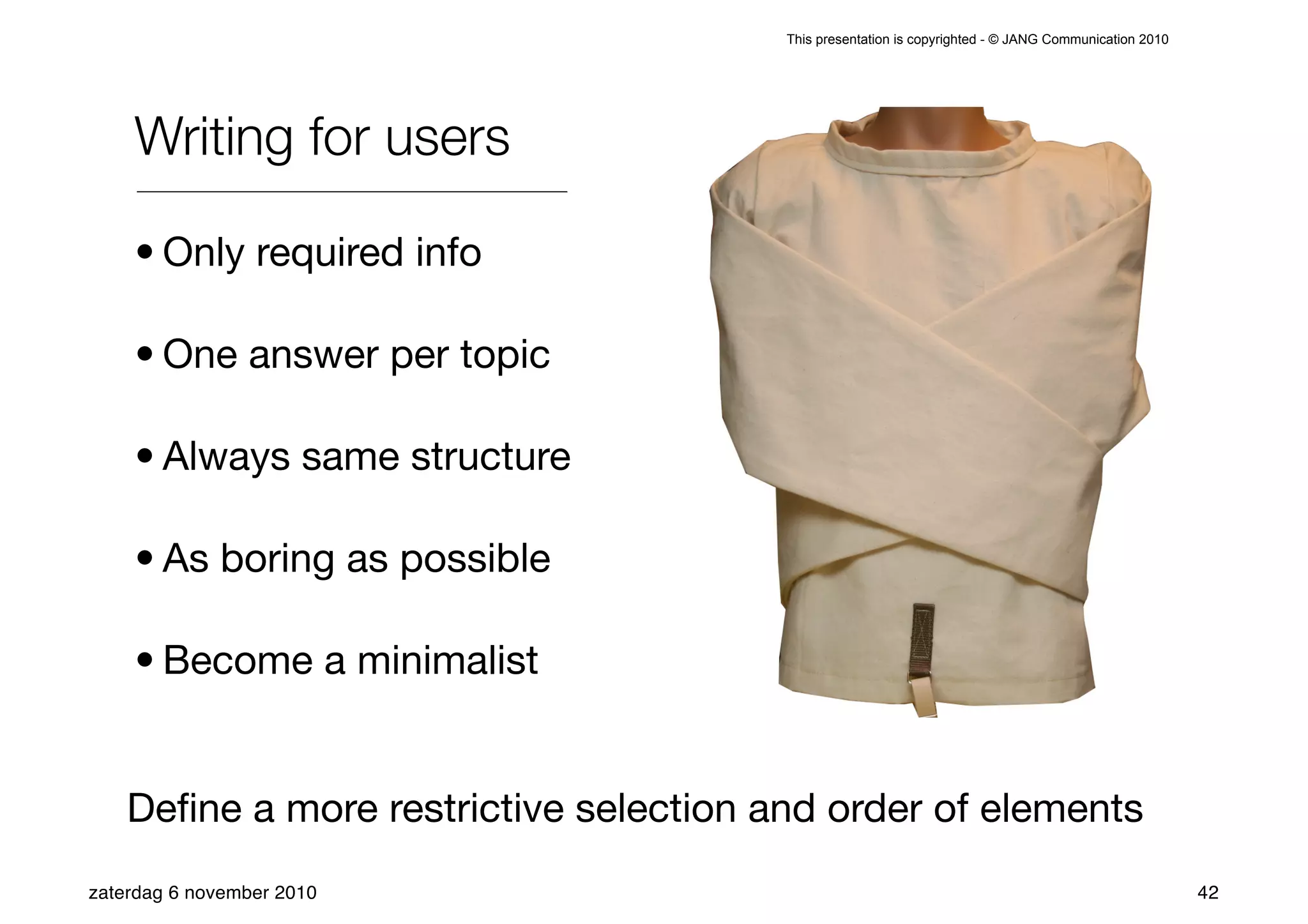 This presentation is copyrighted - © JANG Communication 2010




    Writing for users

    • Only required info

    • One answer per topic

    • Always same structure

    • As boring as possible

    • Become a minimalist


    Deﬁne a more restrictive selection and order of elements
zaterdag 6 november 2010                                                                               42
 