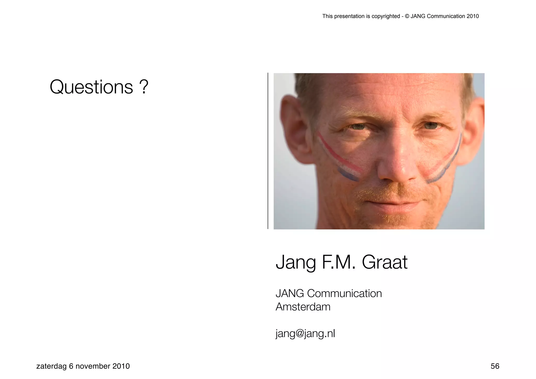This presentation is copyrighted - © JANG Communication 2010




   Questions ?




                           Jang F.M. Graat
                           JANG Communication
                           Amsterdam

                           jang@jang.nl

zaterdag 6 november 2010                                                                           56
 