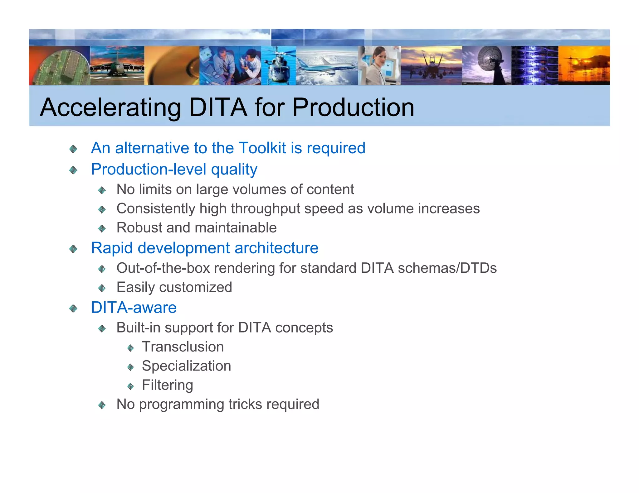 Accelerating DITA for Production
    An alternative to the Toolkit is required
    Production-level quality
       No limits on large volumes of content
       Consistently high throughput speed as volume increases
                   y g        g p     p
       Robust and maintainable
    Rapid development architecture
       Out-of-the-box rendering for standard DITA schemas/DTDs
       Easily customized
    DITA-aware
       Built-in support for DITA concepts
           Transclusion
           Specialization
           Filtering
       No programming tricks required
 