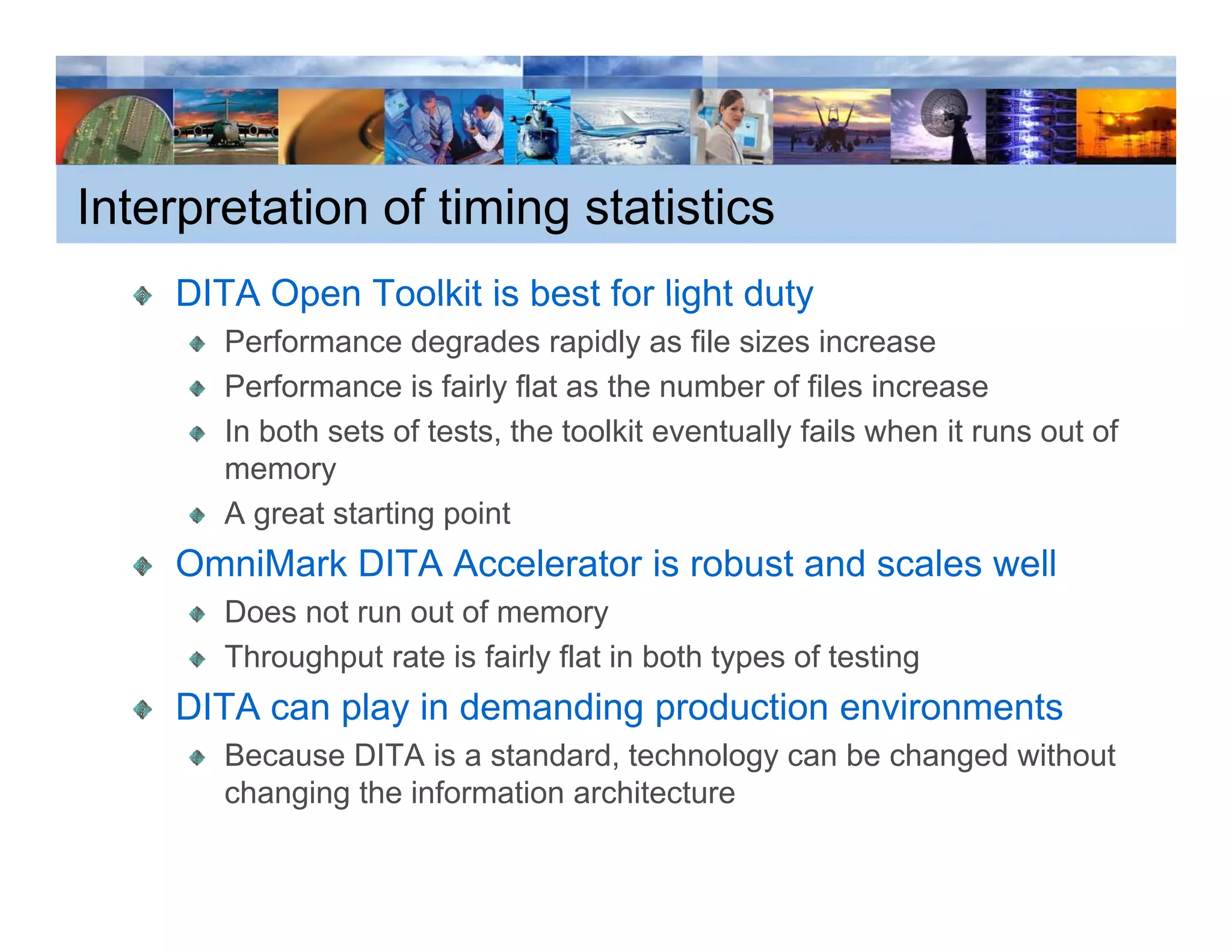 Interpretation of timing statistics
    DITA Open Toolkit is best for light duty
       Performance degrades rapidly as file sizes increase
       Performance is fairly flat as the number of files increase
       In both sets of tests, the toolkit eventually fails when it runs out of
       memory
       A great starting point
    OmniMark DITA Accelerator is robust and scales well
       Does not run out of memory
       Throughput rate is fairly flat in both types of testing
    DITA can play in demanding production environments
       Because DITA is a standard, technology can be changed without
       changing the information architecture
 