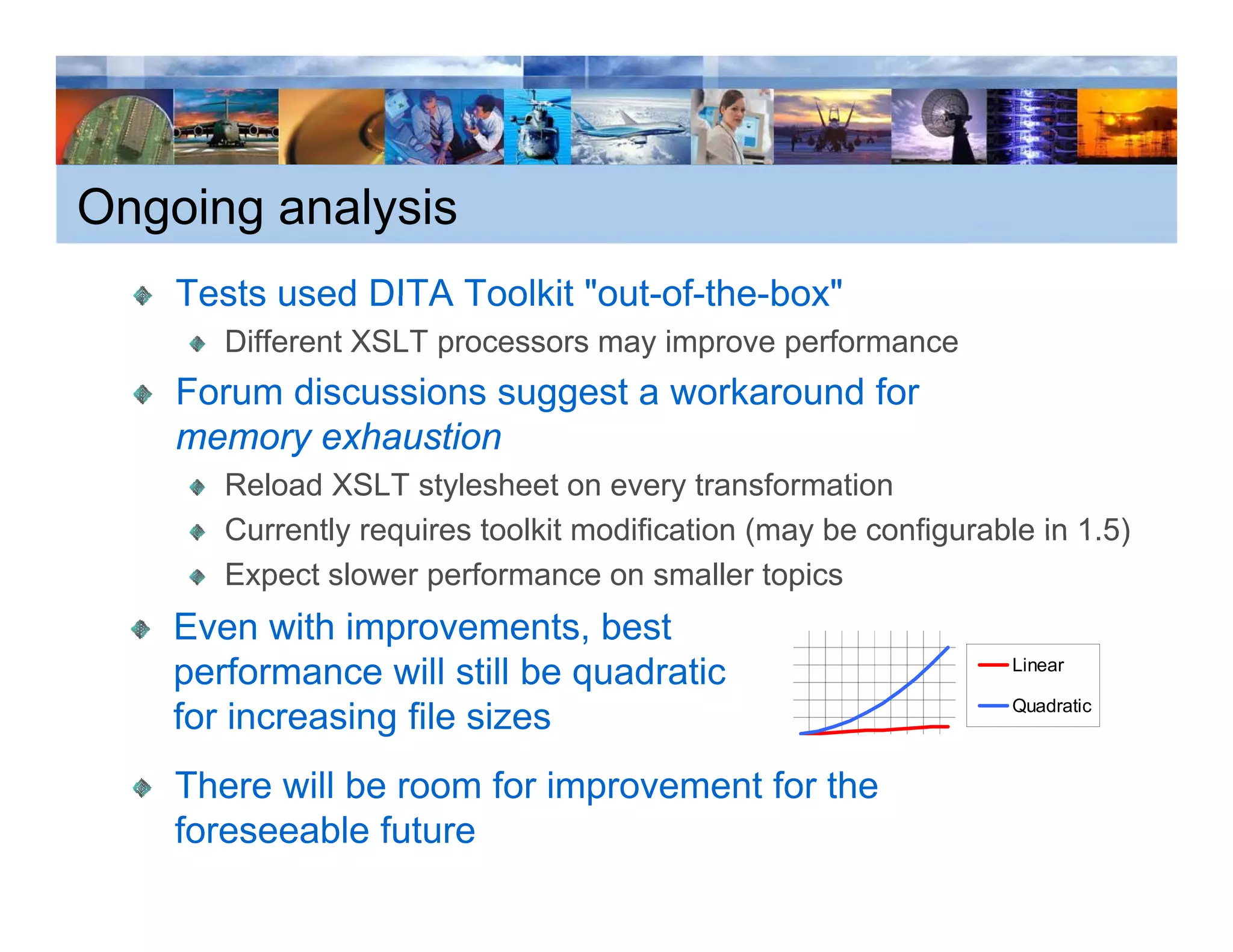 Ongoing analysis
    Tests used DITA Toolkit "out-of-the-box"
                             out-of-the-box
       Different XSLT processors may improve performance
    Forum discussions suggest a workaround for
    memory exhaustion
       Reload XSLT stylesheet on every transformation
       Currently requires toolkit modification (may be configurable in 1 5)
                                                                       1.5)
       Expect slower performance on smaller topics
    Even with improvements, best
    performance will still be quadratic                           Linear

                                                                  Quadratic
    for increasing file sizes
    There will b room f i
    Th      ill be     for improvement f th
                                     t for the
    foreseeable future
 