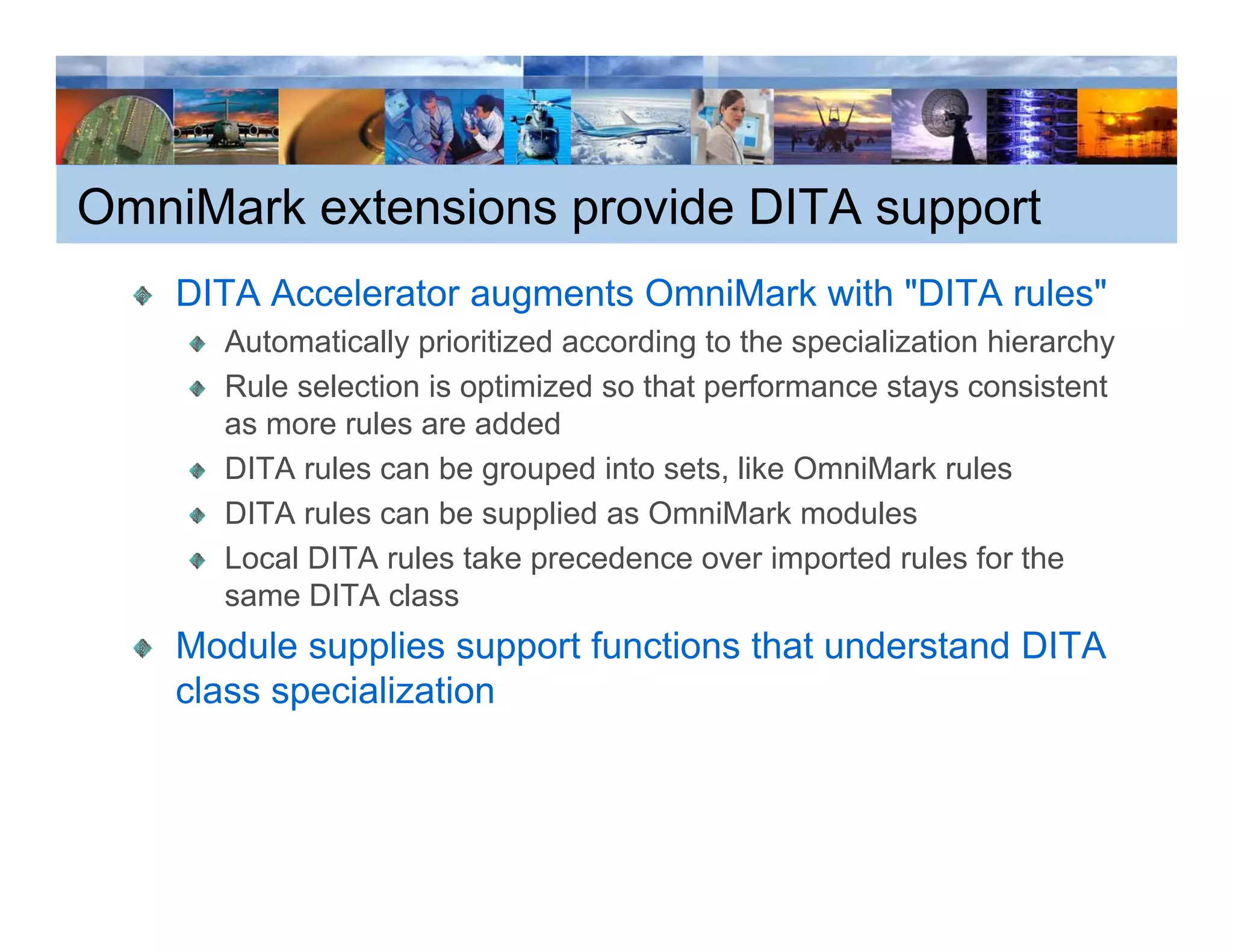 OmniMark extensions provide DITA support
    DITA Accelerator augments OmniMark with "DITA rules"
                                             DITA rules
      Automatically prioritized according to the specialization hierarchy
      Rule selection is optimized so that performance stays consistent
      as more rules are added
                l          dd d
      DITA rules can be grouped into sets, like OmniMark rules
      DITA rules can be supplied as OmniMark modules
      Local DITA rules take precedence over imported rules for the
      same DITA class
    Module supplies support functions that understand DITA
    class specialization
 