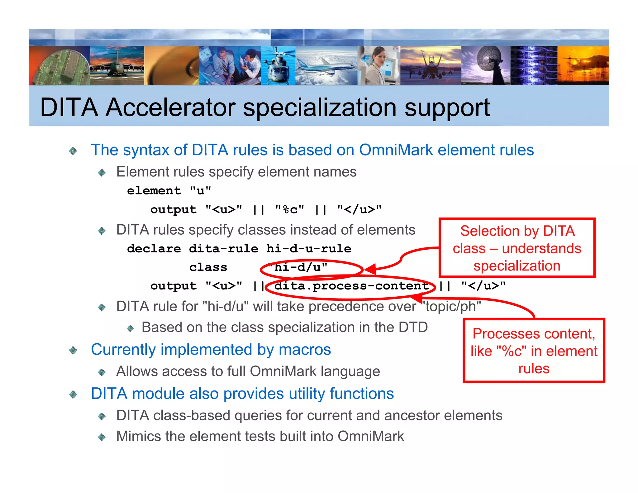 DITA Accelerator specialization support
    The syntax of DITA rules is based on OmniMark element rules
       Element rules specify element names
         element "u"
            output "<u>" || "%c" || "</u>"
               p
       DITA rules specify classes instead of elements        Selection by DITA
         declare dita-rule hi-d-u-rule                      class – understands
                 class     "hi-d/u"                            specialization
            output "<u>" || dita.process-content || "</u>"
       DITA rule for "hi-d/u" will take precedence over "topic/ph"
          Based on the class specialization in the DTD           Processes content,
                                                                                  ,
    Currently implemented by macros                            like "%c" in element
       Allows access to full OmniMark language                         rules
    DITA module also provides utility functions
                     p              y
       DITA class-based queries for current and ancestor elements
       Mimics the element tests built into OmniMark
 