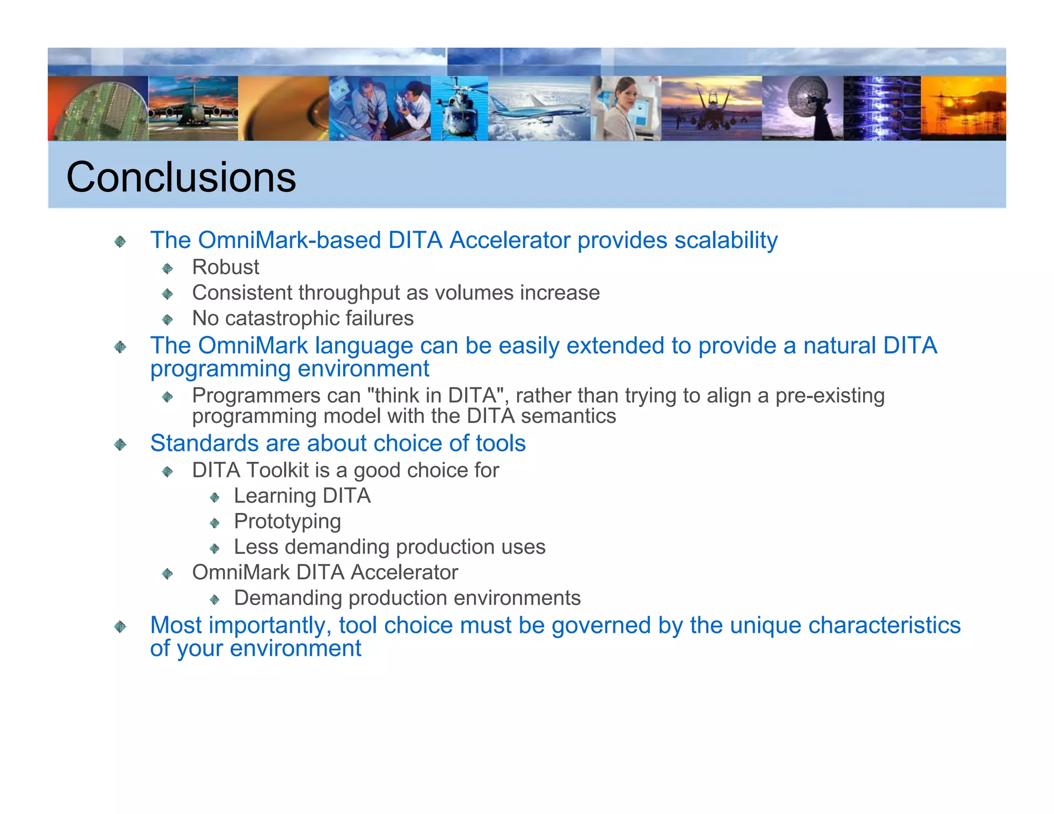 Conclusions
    The OmniMark-based DITA Accelerator provides scalability
                                                           y
       Robust
       Consistent throughput as volumes increase
       No catastrophic failures
    The OmniMark language can be easily extended to p
                     g g              y             provide a natural DITA
    programming environment
       Programmers can "think in DITA", rather than trying to align a pre-existing
       programming model with the DITA semantics
    Standards are about choice of tools
       DITA Toolkit is a good choice for
           Learning DITA
           Prototyping
           Less demanding production uses
       OmniMark DITA Accelerator
           Demanding production environments
    Most importantly, tool choice must be governed by the unique characteristics
    of your environment
 
