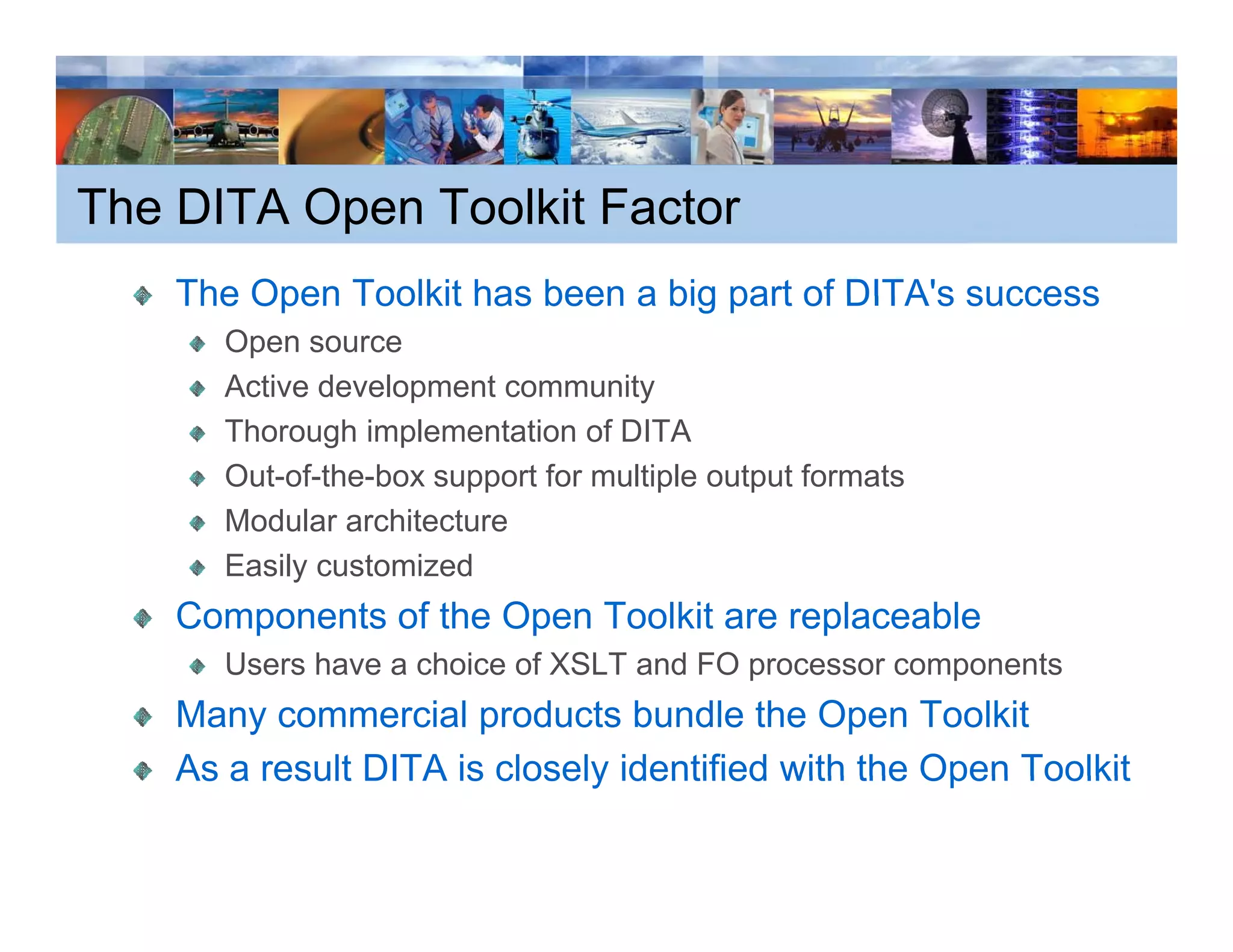 The DITA Open Toolkit Factor
    The Open Toolkit has been a big part of DITA's success
                                            DITA s
       Open source
       Active development community
       Thorough implementation of DITA
       Out-of-the-box support for multiple output formats
       Modular architecture
       Easily customized
    Components of the Open Toolkit are replaceable
       Users h
       U     have a choice of XSLT and FO processor components
                     h i    f        d                      t
    Many commercial products bundle the Open Toolkit
    As a result DITA is closely identified with the Open Toolkit
 